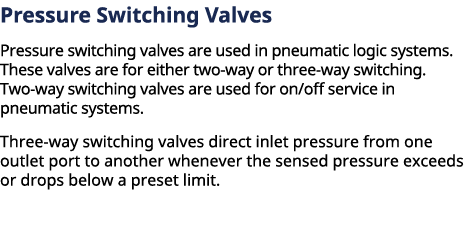 ﻿Pressure Switching Valves Pressure switching valves are used in pneumatic logic systems. These valves are for eithe...